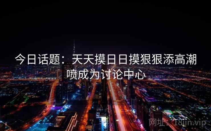 今日话题：天天摸日日摸狠狠添高潮喷成为讨论中心