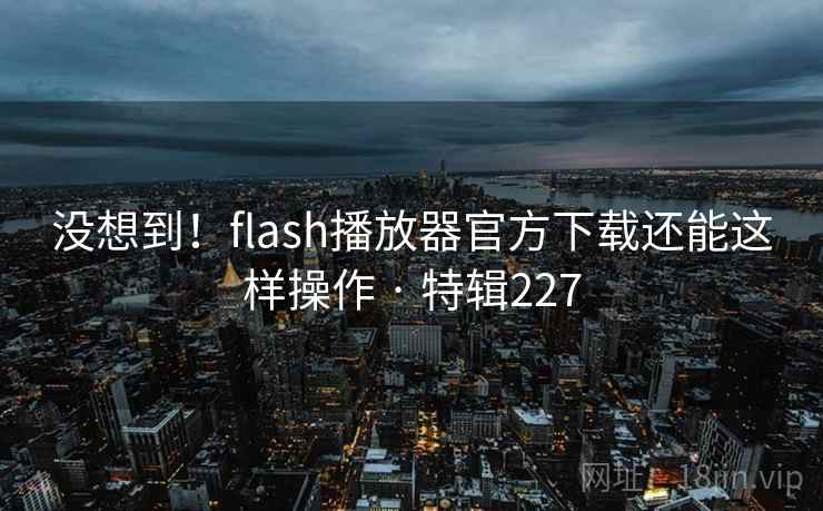 没想到！flash播放器官方下载还能这样操作 · 特辑227