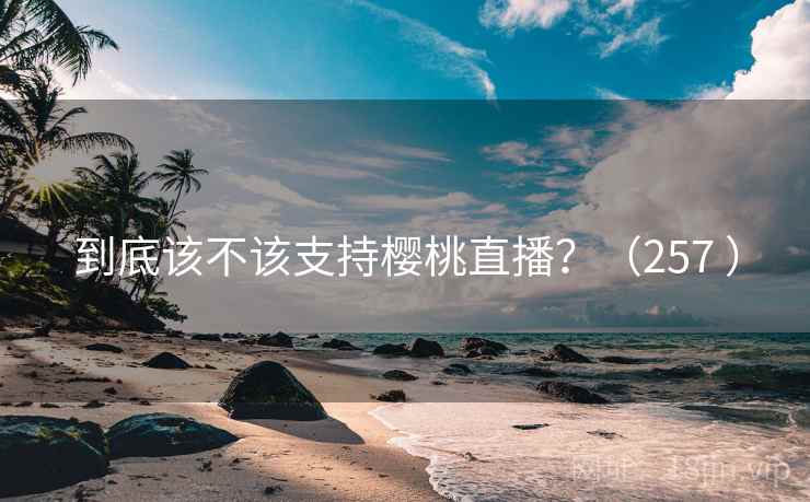 到底该不该支持樱桃直播?(257 ) 到底该不该支持樱桃直播?(257 )