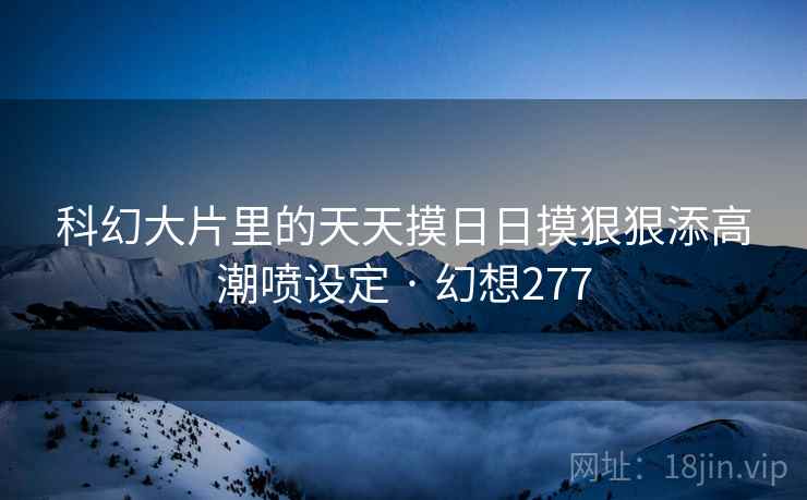 科幻大片里的天天摸日日摸狠狠添高潮喷设定 · 幻想277